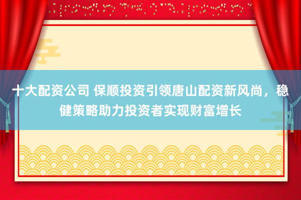 十大配资公司 保顺投资引领唐山配资新风尚，稳健策略助力投资者实现财富增长