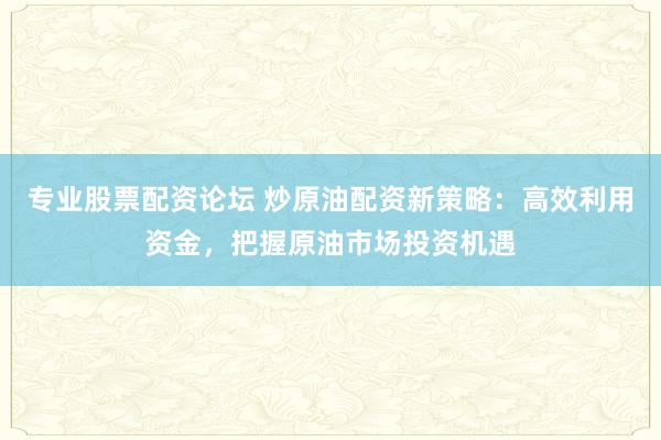 专业股票配资论坛 炒原油配资新策略：高效利用资金，把握原油市场投资机遇