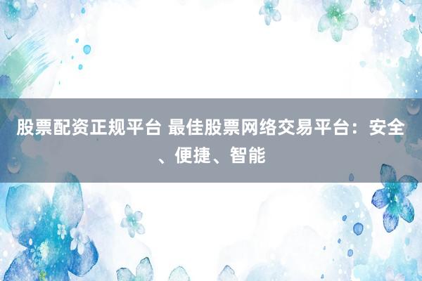 股票配资正规平台 最佳股票网络交易平台：安全、便捷、智能