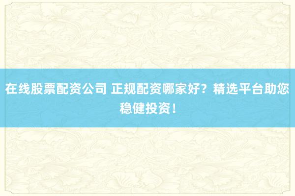 在线股票配资公司 正规配资哪家好？精选平台助您稳健投资！