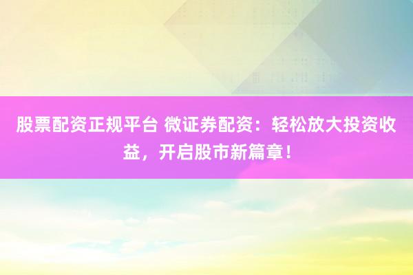 股票配资正规平台 微证券配资：轻松放大投资收益，开启股市新篇章！