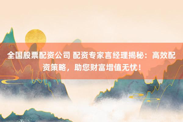 全国股票配资公司 配资专家言经理揭秘：高效配资策略，助您财富增值无忧！