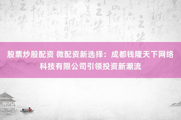 股票炒股配资 微配资新选择：成都钱隆天下网络科技有限公司引领投资新潮流