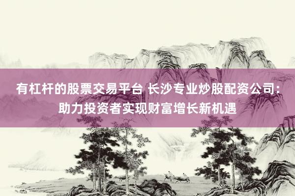 有杠杆的股票交易平台 长沙专业炒股配资公司：助力投资者实现财富增长新机遇