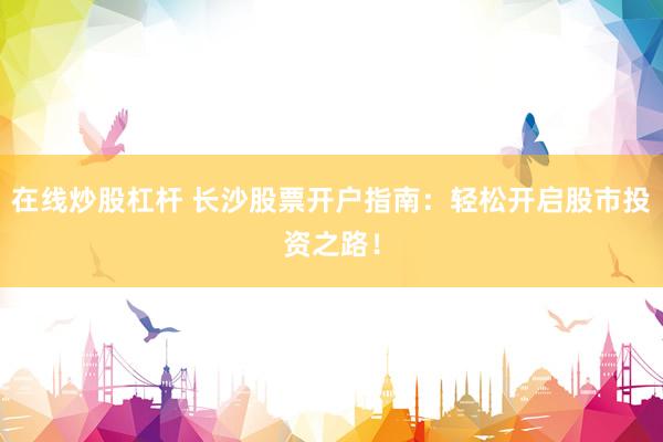 在线炒股杠杆 长沙股票开户指南：轻松开启股市投资之路！