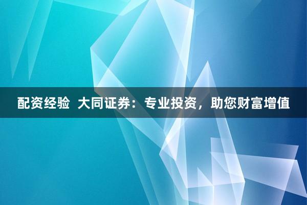 配资经验  大同证券：专业投资，助您财富增值