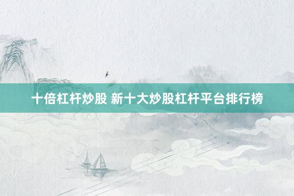 十倍杠杆炒股 新十大炒股杠杆平台排行榜