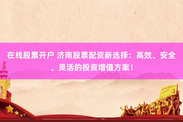 在线股票开户 济南股票配资新选择：高效、安全、灵活的投资增值方案！
