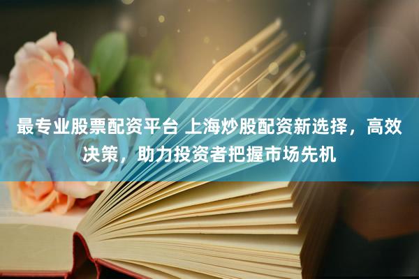 最专业股票配资平台 上海炒股配资新选择，高效决策，助力投资者把握市场先机