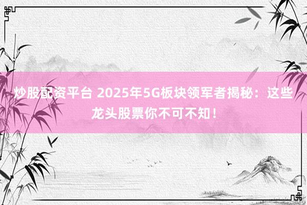 炒股配资平台 2025年5G板块领军者揭秘：这些龙头股票你不可不知！