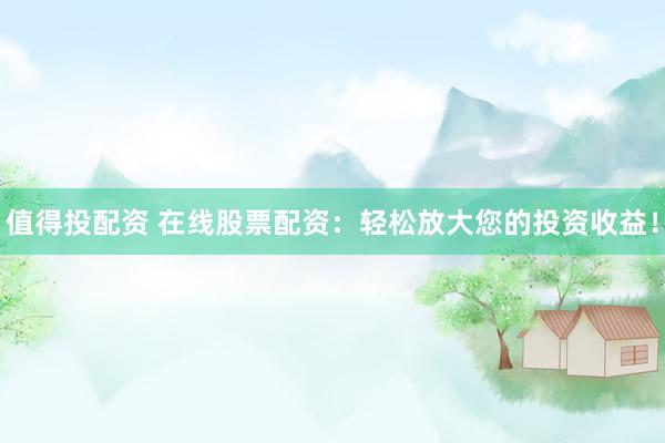 值得投配资 在线股票配资：轻松放大您的投资收益！