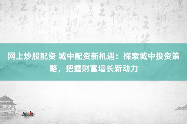 网上炒股配资 城中配资新机遇：探索城中投资策略，把握财富增长新动力