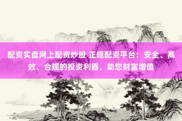 配资实盘网上配资炒股 正规配资平台：安全、高效、合规的投资利器，助您财富增值