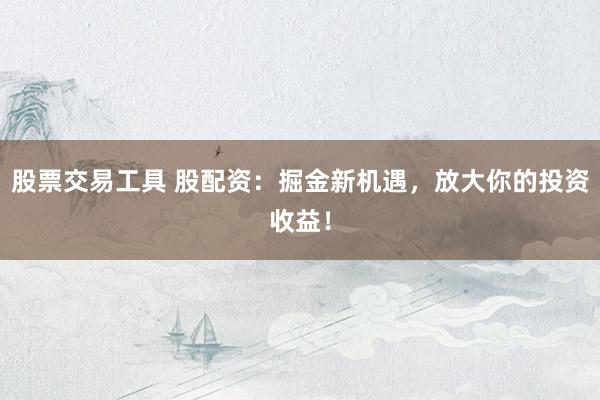 股票交易工具 股配资：掘金新机遇，放大你的投资收益！