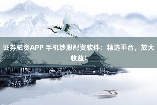 证券融资APP 手机炒股配资软件：精选平台，放大收益！