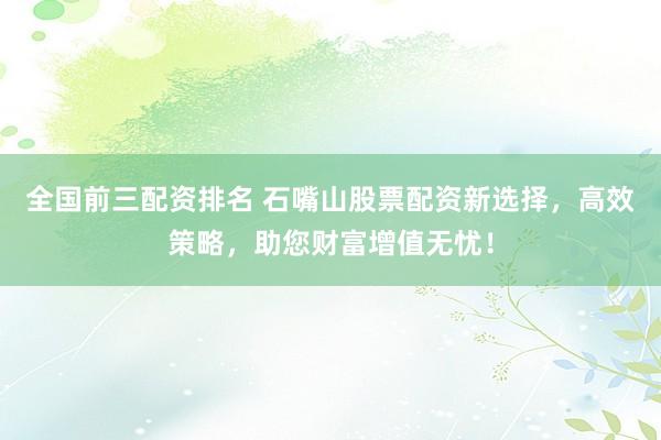 全国前三配资排名 石嘴山股票配资新选择，高效策略，助您财富增值无忧！