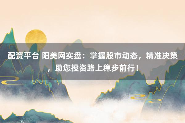 配资平台 阳美网实盘：掌握股市动态，精准决策，助您投资路上稳步前行！