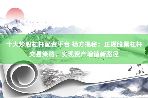 十大炒股杠杆配资平台 杨方揭秘：正规股票杠杆交易策略，实现资产增值新路径