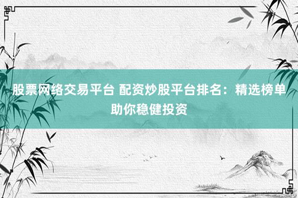 股票网络交易平台 配资炒股平台排名：精选榜单助你稳健投资