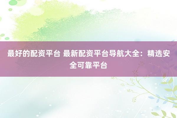 最好的配资平台 最新配资平台导航大全：精选安全可靠平台