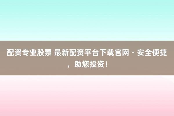 配资专业股票 最新配资平台下载官网 - 安全便捷，助您投资！