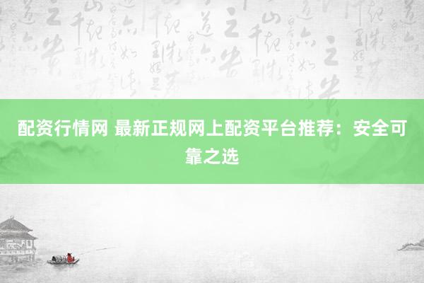 配资行情网 最新正规网上配资平台推荐：安全可靠之选