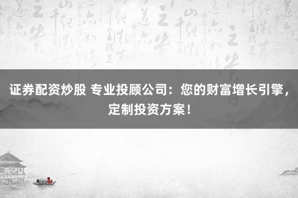 证券配资炒股 专业投顾公司：您的财富增长引擎，定制投资方案！