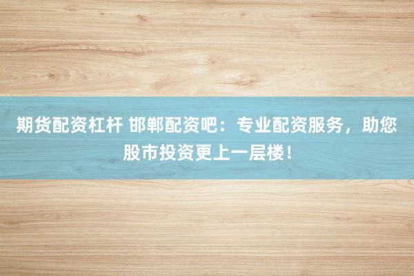 期货配资杠杆 邯郸配资吧：专业配资服务，助您股市投资更上一层楼！