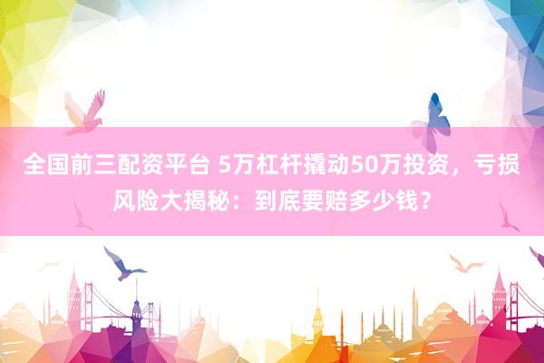 全国前三配资平台 5万杠杆撬动50万投资，亏损风险大揭秘：到底要赔多少钱？