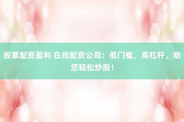 股票配资盈利 在线配资公司：低门槛，高杠杆，助您轻松炒股！