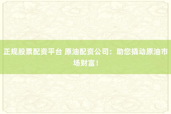 正规股票配资平台 原油配资公司：助您撬动原油市场财富！