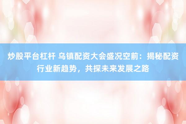 炒股平台杠杆 乌镇配资大会盛况空前：揭秘配资行业新趋势，共探未来发展之路