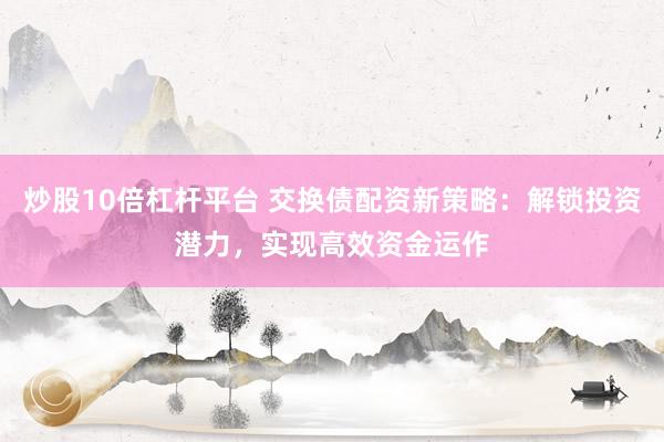 炒股10倍杠杆平台 交换债配资新策略：解锁投资潜力，实现高效资金运作