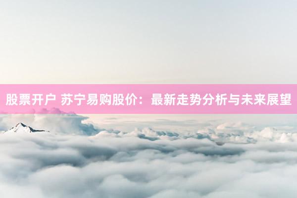 股票开户 苏宁易购股价：最新走势分析与未来展望