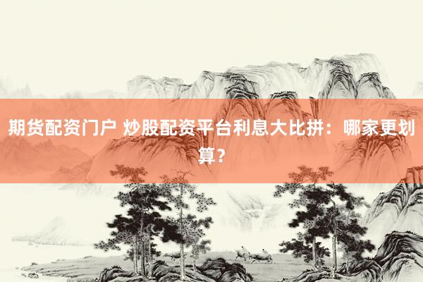 期货配资门户 炒股配资平台利息大比拼:哪家更划算?