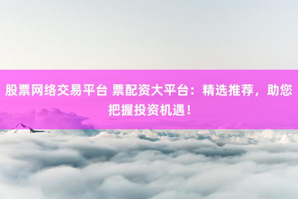 股票网络交易平台 票配资大平台:精选推荐,助您把握投资机遇!