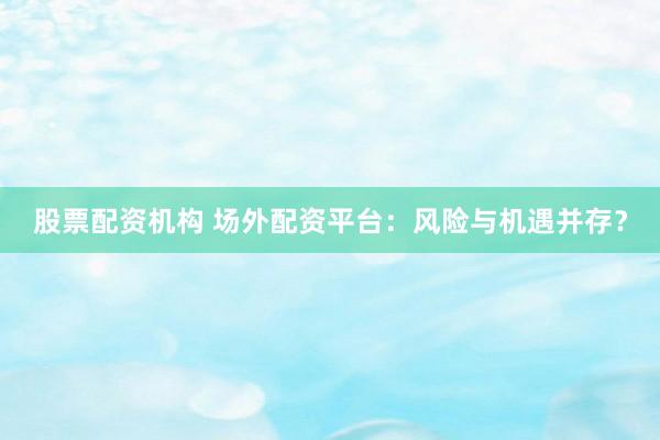 股票配资机构 场外配资平台:风险与机遇并存?