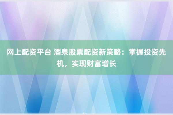 网上配资平台 酒泉股票配资新策略:掌握投资先机,实现财富增长