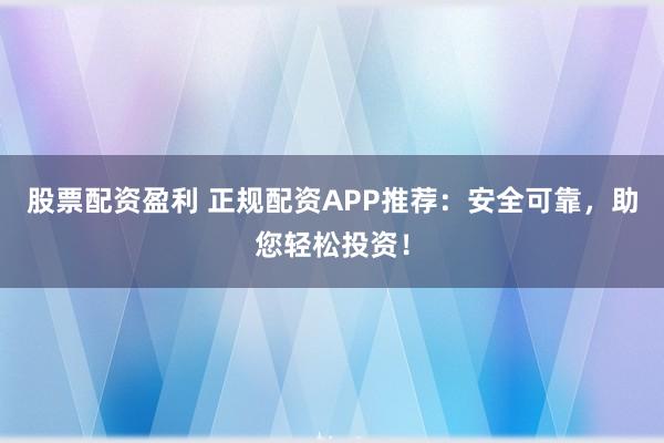 股票配资盈利 正规配资APP推荐:安全可靠,助您轻松投资!
