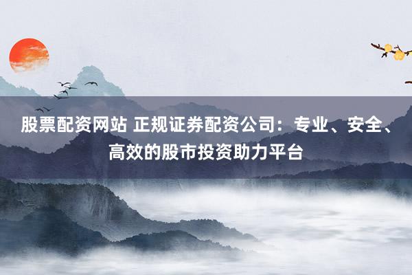 股票配资网站 正规证券配资公司：专业、安全、高效的股市投资助力平台