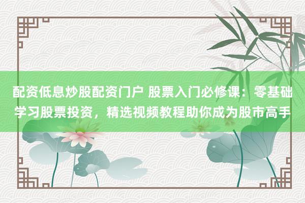 配资低息炒股配资门户 股票入门必修课:零基础学习股票投资,精选视频教程助你成为股市高手