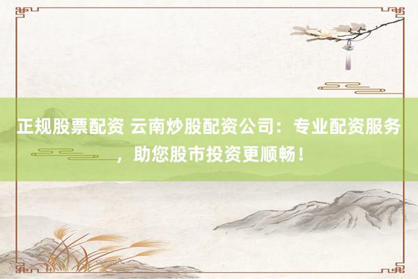 正规股票配资 云南炒股配资公司:专业配资服务,助您股市投资更顺畅!
