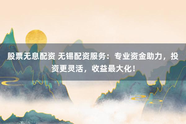 股票无息配资 无锡配资服务：专业资金助力，投资更灵活，收益最大化！