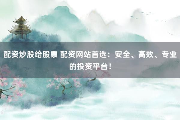 配资炒股给股票 配资网站首选：安全、高效、专业的投资平台！