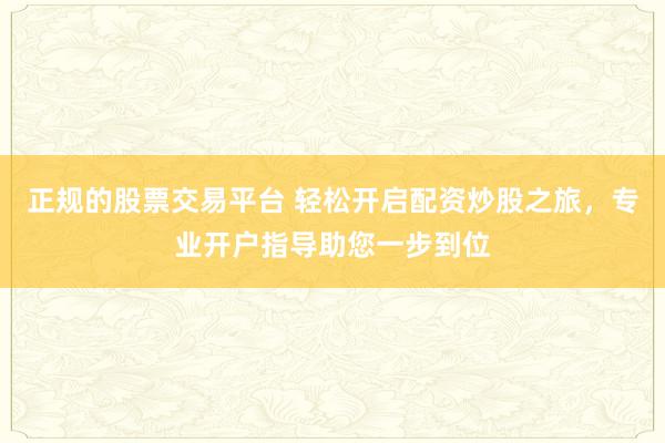 正规的股票交易平台 轻松开启配资炒股之旅,专业开户指导助您一步到位