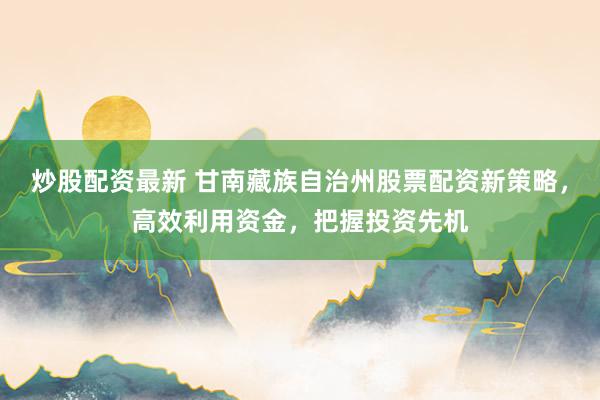 炒股配资最新 甘南藏族自治州股票配资新策略,高效利用资金,把握投资先机