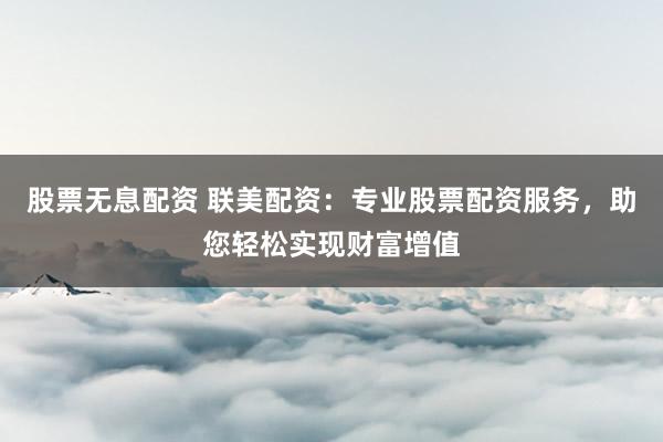 股票无息配资 联美配资:专业股票配资服务,助您轻松实现财富增值