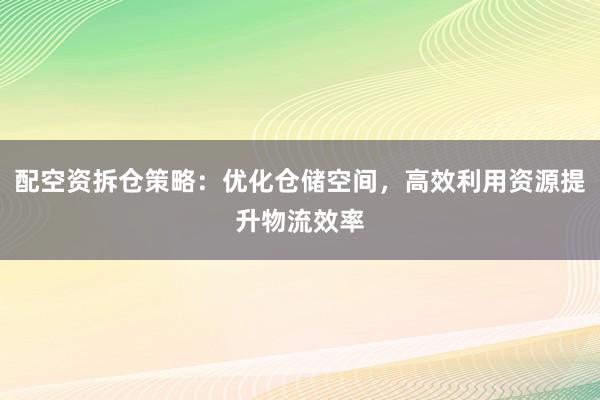 配空资拆仓策略:优化仓储空间,高效利用资源提升物流效率