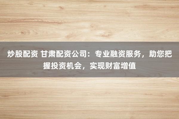 炒股配资 甘肃配资公司:专业融资服务,助您把握投资机会,实现财富增值