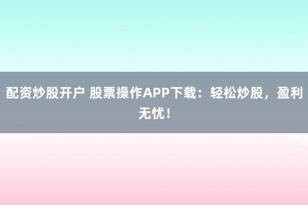 配资炒股开户 股票操作APP下载：轻松炒股，盈利无忧！